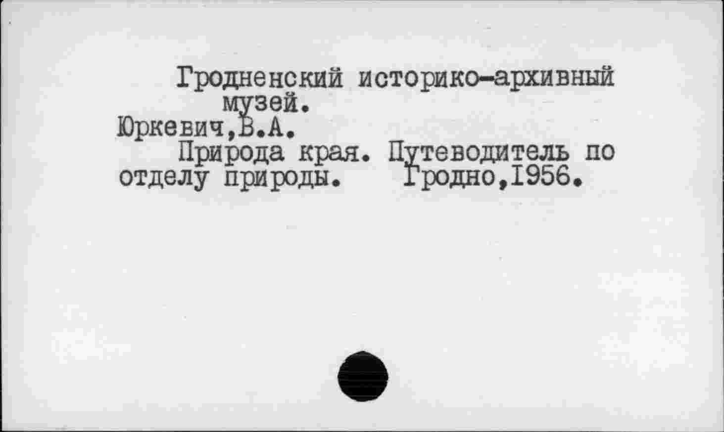 ﻿Гродненский историко-архивный музей.
Юркевич,В.А.
Природа края. Путеводитель по
отделу природы.	Гродно,1956»